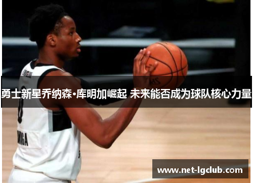勇士新星乔纳森·库明加崛起 未来能否成为球队核心力量